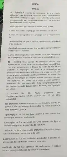 FISICA
Ondas
01 - (ENEM) A medida da velocidade de um velculo,
utilizando radar, baseja-seno fato de que as ondas emitidas
pelo radar e detectadas após serem refletidas pelo veiculo
em movimento têm frequências diferentes. Esse fenômeno
é denominado Efeito Doppler.
A onda refletida pelo veiculo citada no texto é uma
a.onda mecânica ese propaga com a velocidade do som.
b.onda eletromagnética ese propaga com a velocidade da
luz.
c.onda mecanica e tem - mesmo comprimento de onda da
onda incidente
d.onda eletromagnética que tem o mesmo comprimento de
onda da onda incidente.
e.onda eletromagnética que, devido a sua alta frequência,
se propaga com velocidade maior que a velocidade da luz.
02 - (ENEM) Uma equipe de cientistas lançará uma
expedição ao Titanic para criar um detalhado mapa 3D que
"vai tirar, virtualmente, o Titanic do fundo do mar para 0
público". A expedição ao local, a 4 quilómetros de
profundidade no Oceano Atlântico está sendo apresentada
como a mais sofisticada expedição cientifica 20 Titanic Ela
utilizará tecnologias de imagem e sonar que nunca tinham
sido aplicadas ao navio para obter o mais completo
inventário de seu conteúdo.Esta complementação é
necessária em razão das condiçães do navio, naufragado há
um século.
Q Estado de São Paulo. Disponivel em:
http://www.estadao.com.br Acesso em: 27 jul.2010
(adaptado).
No problema apresentado para gerar imagens através de
camadas de sedimentos depositados no navio, o sonaré
mais adequado, pois a
a.propagação da lưz na água ocorre a uma velocidade
maior que a do som neste meio.
b.absorção da luz ao longo de uma camada de água é
facilitada enquanto a absorção do som nǎo
c.refração da luz a uma grande profundidade acontece com
uma intensidade menor que a do som.
d.atenuação da luz nos materiais analisados é distinta da
atenuação de som nestes mesmos materiais.
e.reflexão da luz nas camadas de sedimentos menos
intensa do que a reflexão do som neste material.