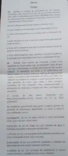 FISICA
Ondas
01 - (ENEM) A medida da velocidade de um veiculo.
utilizando radar, baseia-se no fato de que as ondas emitidas
pelo radar e detectadas apos serem refletidas pelo veiculo
em movimento tém frequências diferentes. Esse fenomeno
e denominado Efeito Doppler.
A onda refletida pelo veiculo citada no texto e uma
a. onda mecânica e se propaga com a velocidade do som.
b.onda eletromagnética e se propaga com a velocidade da
luz
conda mecanica e tem o mesmo comprimento de onda da
onda incidente.
d.onda eletromagnética que tem o mesmo comprimento de
onda da onda incidente.
e.onda eletromagnética que devido à sua alta frequência,
se propaga com velocidade maior que a velocidade da luz.
02 - (ENEM) Uma equipe de cientistas lançara uma
expedição ao Titanic para criar um detalhado mapa 3D que
"vai tirar, virtualmente, o Titanic do fundo do mar para 0
público". A expedição ao local, a 4 quilómetros de
profundidade no Oceano Atlântico, está sendo apresentada
como a mais sofisticada expedição cientifica ao Titanic. Ela
utilizará tecnologias de imagem e sonar que nunca tinham
sido aplicadas ao navio para obter o mais completo
inventário de seu conteudo. Esta complementação e
necessária em razǎo das condiçoes do navio há
um seculo.
Estado de Sao Paulo Disponivel em
http://www.estadao.com.br Acesso em: 27 jul 2010
(adaptado)
No problema apresentado para gerar imagens através de
camadas de sedimentos depositados no navio, 0 sonar e
mais adequado, pois a
a.propagação da luz na igua ocorre a uma velocidade
maior que a do som neste meio
b.absorção da luz ao longo de uma camada de água é
facilitada enquanto a absorção do som nǎo
crefração da luz a uma grande profundidade acontece com
una intensidade menor que a do som.
d.atenuação da luz nos materiais analisados é distinta da
atenuarjode som nestes mesmos materials
e.reflexio da lur nas camadas de sedimentos é menos
intensa do que a rellexto do som neste material.