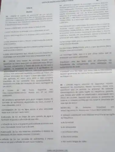 FISICA
Ondas
(ENCM) A medida da veloxidade de um veiculo
utilizansio radar, basesa-ce no fato de que as andas emitidas
pelo radar e oetoctades apos serem refleridas pelo veicule
em movimento tem frequenci s diferentes. Esse fendmens
edenominaco Eterto Dospler
A enda refetida pelo veiculo citada no texto unia
a onda mecinica ese propaga com a velocidade do som
b. onda eletromagnetica e se propaga com a velocidade da
luz.
conda mecanica e tem o mesmo comprimento de onda da
onda incidente
d. onda eletromagnética que temo mesmo comprimento de
onda da onda incidente.
e onda eletromagnética que, devide a sua aita frequencie,
se propaga com velocidade maior que a velocidade da luz.
02. (ENEM) Uma equipe de cientistas lançara uma
expedição ao Titanic para criar um detalhado mapa 3D que
'vai tirar, virtualmente, o Titanic do fundo do mar para o
publico" A expedictio 20 local, a quillometros de
noldade no Oceano Atilintico está sendo apresentada
como a mais sofisticada expedição cientifica ao Titanic Ela
utilizará tecnologias de imagem e sonar que nunca tinham
sido aplicadas ao navio para obter o mais completo
inventário de seu conteudo Esta complen nentação e
necessária em razão das condiçães do navio, naufragado hà
um século.
Estado de SJO Paulo Disponivel em
http://www.estadao.com.br. Acesso em 27 jul. 2010
(adaptado).
No problema apresentado para gerar imagens através de
camadas de sedimentos depositado:no navio, o sonar
mais adequado, pois a
a.propagação da luz na dgua ocorre a uma velocidade
maior que a do som neste meio.
b.absorção da luz ao longo de uma camada de água é
facilitada enquanto a absorção do som nǎo
c.refração da luza uma grande profundidade acontece com
uma intensidade menor que a do som.
d.atenuação da luz nos materiais analisados é distinta da
atenuação de som nestes mesmos materials.
e.reflexão da lux nas camadas de sedimentos é menos
intensa do que a reflexic do som neste material.
USTA DE EXERCICIOS PARA O ENEM
03 (INEM) 0 progresso da tecnologis introduriu diverses
artelatos geradores de campas
man empregadas invensibles new area sta as telefones
che
celular atualmente em use no Brasil contemplam dols
internas O primeiro deles e operadio entre as frequencias
de 800 Mitu 900 Mitie constitu os chamados
TDMA/COMA 10 tecnologia GSM, ocupa a frequencia de
1.800 MM
Considerando que a intersidade de transmissio e o nivel de
recepcdo "celular" sejam os mesmos para as tecnologia s do
transmissio TDMAVCDMA o GSM, se um engenheiro fiver
de escoliter entre as duas tecnologias para obter a mesma
cobertura, levando em consideraçlo apenas o numero de
antenas em uma regilic ele devera escolher
a a tecnologia GSM, pois ea que opera com andas de maior
comprimento de onda
ba tecrologia TOMA/COMA pois e a que apresenta Efelto
Doppler mais pronunciado.
ca tecnologia GSM, pois e a que utiliza ondas que se
propagam com maior velocidade.
d.qualquer
uma das duas, pois as diferencas nas
frequências slo compensadas pelas diferencas nos
comprimentos de onda.
e.qualquer uma das duas, pois nesse caso as intensidades
decaem igualmente da mesma forma, independentemente
da frequência.
(44-(ENEM) Alguns sistemas de segurança incluem
detectores de movimento. Nesses sensores, existe uma
substância que se polariza na presenca de radiação
eletromagnética de certa regilo de frequência, gerando
uma tensao que pode ser amplificada e empregada para
eferto de controle Quando uma pessoa se aproxima do
sistema, a radiação emitida por seu corpo é detectada por
esse tipo de sensor.
WENDLING m Sensores Disponivel em:
www2.feg.unesp.br. Acesso em: 7 maio 2014 (adaptado).
A radiação captada por esse detector encontra-se na regiao
de frequência
a.da luz visivel.
b.do ultravioleta.
c.do infravermelho
d.das micro-ondas