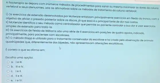 A fisioterapia se depara com inúmeros métodos de procedimentos para sanar ou mesmo minimizar as dores da coluna
vertebral e seus atenuantes Leia as afirmativas sobre os métodos de tratamento da coluna vertebral:
I) Os exercicios de extensão desenvolvidos por McKenzie enfatizam principalmente exercicios em flexão do tronco, com o
objetivo de aliviar a pressão posterior sobre os discos, já que essa é a principal fonte de dor nas costas.
II) McKenzie identifica o seu método como centralizador que permite ao paciente controlar a sua dor e usar exercicios
simples de extensão para tratá-la.
III) Os exercícios de flexão de Williams são uma série de 6 exercícios em posições de quatro apoios, indicado,
principalmente, para pacientes com escolioses.
IV) O método Klapp é utilizado para o tratamento conservador da escoliose e foi criado pela observação de animais
quadrúpedes que diferentemente dos bipedes nào apresentavam alterações escolióticas.
É correto o que se afirma em:
Escolha uma opção:
a. 1e III
b. III e IV.
c. Iell.
d. II e III
e. 1 e IV.