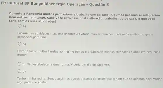 Fit Cultural BP Bunge Bioenergia Operação - Questão 5
Durante a Pandemia muitos profissionais trabalharam de casa. Algumas pessoas se adaptaram
bem outras nem tanto . Caso você estivesse nesta situação, trabalhando de casa o que você
faria com as suas atividades?
a)
Focaria nas atividades mais importantes e evitaria marcar reuniōes, pois nada melhor do que o
presencial para isso.
b)
Evitaria fazer muitas tarefas ao mesmo tempo e organizaria minhas atividades diárias em pequenas
metas.
c) Não estabeleceria uma rotina. Viveria um dia de cada vez
d)
Tenho minha rotina. Sendo assim as outras pessoas do grupo que teriam que se adaptar, pois mudar
algo pode me abalar.