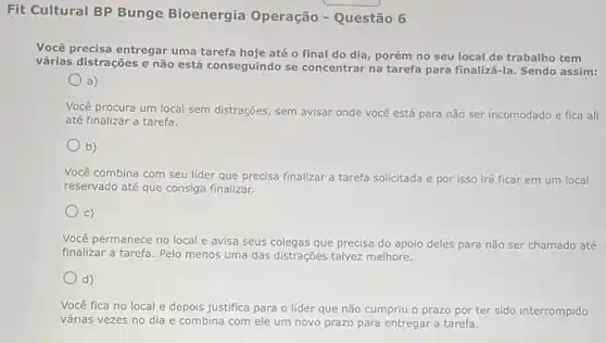 Fit Cultural BP Bunge Bioenergia Operação - Questão 6
Você precisa entregar uma tarefa hoje até o final do dia, porém no seu local de trabalho tem
várias distrações e não está conseguindo se concentrar na tarefa para finaliz i-la. Sendo assim:
a)
Você procura um local sem distrações, sem avisar onde você está para não ser incomodado e fica ali
até finalizar a tarefa.
b)
Você combina com seu lider que precisa finalizar a tarefa solicitada e por isso irá ficar em um local
reservado até que consiga finalizar.
C)
Você permanece no local e avisa seus colegas que precisa do apoio deles para não ser chamado até
finalizar a tarefa. Pelo menos uma das distrações talvez melhore.
d)
Você fica no local e depois justifica para o líder que não cumpriu o prazo por ter sido interrompido
várias vezes no dia e combina com ele um novo prazo para entregar a tarefa.