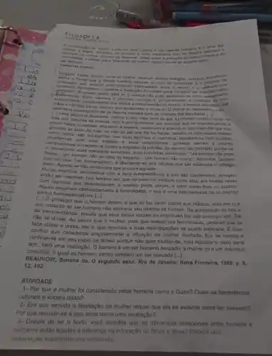 Fites OF LA
pressure
Soura
trechos a seguir, extrate come um fator cultural e nào apanas biológico d o tema dos
mais importante livro de
ser sexundo
Tornar so mulher...
ser sexuado. chima que a "libartação da multer requer que ola se assuma
d Numbulm nasce muher toma se multiar. Nenhum desting biologico, palquico, económice
civilização que elabora esse produle intermadiano entre o macho 6. 0 que a femaa humana assume no saio da socledade; d o conjung que
de feminino. Somente a mediação de outrem pode constitur um individuo como
cdiefenciada. Evanto existe para si, a crianca nào pode apreandor-se come sexualmente
maos enào das instrumento que efotua a compreensão do mundo:
irradiação de uma
destruasa desenvolvem-se da mosma maneirn para as crianças dos dois sexos
[-L Uma
huma segunda desmama, menos bruk mals lenta do que a primeira, subtrai o corpo da
mge 808 carinhos da crianca; mas 6 principalmente aos meninos que se recusam pouco a
pouco
pouco bejos e caricias enquanto a menina, continuam a acaricid-la, permisem-line que viva.
grudada as saias da mão, no colo do pai que the faz festos; yestern-na com roupas macias
como
componejos, são Indulgentes com suas lágrimas e caprichos, pentelam-na com culdado,
com seus treletion e sous coquationnras : contatos carnais e olhares
protegem-na contra a angustia da solidão. Ao menino so contrário, proibe-se
bejos... um homem nǎo se olha no espelho... Um homem não chora", dizem-lhe Querem
suas manobras sedutoras, suas comédias aborrecem. "Um homem nào pede
que ele seja "um homenzinho", d libertando-so dos adultios que ele conquista o sufrágio
deles. Agrada so nǎo demonstra que procura
Multos meninos, assustados com a dura independência a que são condenados, almejam
então ser meninas; nos tempos em que no inicio os vestiam como elas, era muitas vezes
com lágrimas que abandonavan o vestido pelas calcas.e vilam cortar-lines os cachos.
para o homossex alismo [...].
obstinadamente a feminilidado, o que é uma das maneiras de se orientar
[...] O privilégio que o homem detem, e que se faz sentir desde sua infancia, está em que
sua vocação de ser humano nào contraria seu destino de homem. Da assimilação do falo e
da transcendência, resulta que sous ôxitos socials ou espinituais the dão prostigio viril. Ele
não se divide. Ao passo que à mulher, para que realize sua feminildade pede-se que se
faça objeto e presa isto ó, que renuncie a suas reivindicações de sujeito soberano. Ê esse
conflio que caracteriza singularment a situação da mulher libertada. Ela se recusa a
confinar-se em seu papel de fêmea porque não quer mutilar-se, mas repudiar o sexo seria
tam. bém uma mutilação . O homem é um ser humano sexuado: a mulher số ở um individuo
completo, e igual ao homem, sendo também um ser sexuado [...].
BEAUVOIR, Simone de. O segundo sexo. Rio de Janolro: Nova Fronteira, 1980
12,452.
ATIVIDADE
1- Por que a mulher foi considerada pelos homens como o Outro? Quais as decorrências
culturais e sociais disso?
2. Em que sentido a libertação da mulher requer que ela se assuma como ser sexuado?
Por que recusar-se a isso seria como uma mutilação?
3- Depois de ler o texto vocô acredita que as diferenças emocionais entre homens e
muthores estão ligadas a differença na educação de filhos e filhas? Elabore uma
diaserteçho explicando sua conclusion