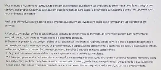 Fitzsimmons e Fizsimmons (2005 p. 61) elencam os elementos que devem ser avaliados ao se formular a visão estratégica em
serviços, que propie categorias basicas, com questionamentos para avaliar a efetividade da categoria e avaliar o suporte e apolo
no atendimento ao cliente".
Analise as afirmativas abaixo acerca dos elementos que devem ser levados em conta ao se formular a visôo estratégica em
serviços:
1. Conceito do serviço:define as caracteristicas comuns dos segmentos de mercado as dimensoes usadas para segmentar o
mercado de atuação, quais as necessidades ca qualidade esperada.
II. Sistema de prestaçdo do serviço - define as caracteristicas importantes na prestação do serviço e avalia o papel das pessoas, a
tecnologia, os equipamentos,layout, os procedimentos, a capacidade de atendimento,existência de picos, a qualidade ofertada.
a diferenciaçáo com a concorréncia e se proportiona barreiras a entrada de novos concorrentes.
III. Segmento de mercado alvo: define o que e importante nesse servico para o cliente.
IV. Estratégia operacional-define os elementos usados no estratégia de operaçóes, financeiro marketing, recursos humanos, alem
de estabelecer o controle onde havera maior concentração e esforço, onde haverd investimentos, de que modo a qualidade e os
custos seráo controlados e quais os resultados esperados pelos clientes na qualidade dos serviços, custos e produtividade.