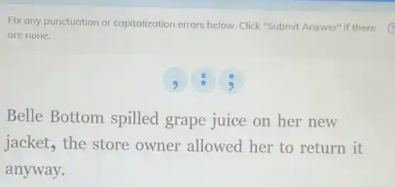 Fix any punctuation or capitalization errors below Click "Submit Answer" if there
are none.
Belle Bottom spilled grape juice on her new
jacket, the store owner allowed her to return it
anyway.