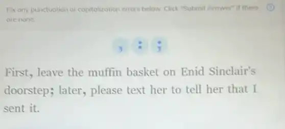 Fix any punctuation or capitalization errors below Click "Submit Answer" if there
are none.
B
First, leave the muffin basket on Enid Sinclair's
doorstep; later , please text her to tell her that I
sent it.