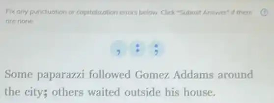 Fix any punctuation or capitalization errors below. Click "Submit Answer" if there
are none.
Some paparazzi followed Gomez Addams around
the city; others waited outside his house.