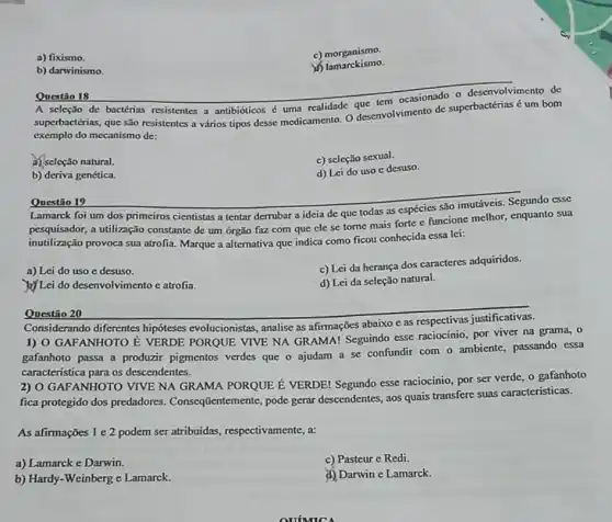 a) fixismo.
c) morganismo.
b) darwinismo.
d) lamarckismo.
Questio 18
A seleção de bactérias resistentes a antibióticos uma realidade ocasionado o desenvolvimento de
superbactérias, que são resistentes a vários tipos desse medicamento. O desenvolvimento de superbactérias é um bom
exemplo do mecanismo de:
A) seleção natural.
c) seleção sexual.
b) deriva genética.
d) Lei do uso c desuso.
Questão 19
Lamarck foi um dos primeiros cientistas a tentar derrubar a ideia de que todas as espécies são imutáveis. Segundo esse
pesquisador, a utilização constante de um órgão faz com que ele se torne mais forte e funcione melhor, enquanto sua
inutilização provoca sua atrofia Marque a alternativa que indica como ficou conhecida essa lei:
a) Lei do uso e desuso.
c) Lei da herança dos caracteres adquiridos.
) Lei do desenvolvimento e atrofia.
d) Lei da seleção natural.
Questão 20
Considerando diferentes hipóteses evolucionistas analise as afirmações abaixo e as respectivas justificativas.
1) O GAFANHOTO E VERDE PORQUE VIVE NA GRAMA! Seguindo esse raciocínio, por viver na grama, 0
gafanhoto passa a produzir pigmentos verdes que o ajudam a se confundir com o ambiente, passando essa
característica para os descendentes.
2) O GAFANHOTO VIVE NA GRAMA PORQUE E VERDE! Segundo esse raciocinio, por ser verde o gafanhoto
fica protegido dos predadores Conseqtientemente, pode gerar descendentes, aos quais transfere suas caracteristicas.
As afirmações 1 e 2 podem ser atribuídas respectivamente, a:
a) Lamarck e Darwin.
c) Pasteur e Redi.
b) Hardy-Weinberg e Lamarck.
d) Darwin e Lamarck.