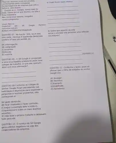 flagrado diversas vezes em prantos,
cambaleando pelos corredores
falência, dias depois.
fantasmagoricos da empresa que velo à
Quanto ao sr. Google nunca mais foi
visto. Dizem por aí que montou um site e
ficou milionário.
Mas comprovar mesmo , ninguém
nunca comprovou.
Juliano Matrinz
Disponível em: SR. Google Pacheco
(corrosiva com.br)
Acesso em19/04/2023Adaptado
QUESTÃO 07 - No trecho "Ahá. Você está
com sorte, menina! A expressão destacada
confere à frase um sentido de:
(A) interrogação
(B) indignação.
(C)surpresa.
(D)dúvida.
(E) euforia.
QUESTÃO 08-0 SR Google é comparado
a uma enciclopédia ambulante pelos seus
colegas de O que eles queriam
dizer com essa afirmação?
__
QUESTÃO 09 Conforme os colegas do
senhor Google foram percebendo sua
habilidade e disposição para responder a
perguntas e resolver problemas eles
começaram a:
(A) pedir demissão.
(B) ficar chateados e fazer confusão.
exemplo dele e imitá-lo.
(D) questioná-Ic sobre os mais diversos
assuntos.
(E) não fazer o próprio trabalho e deixavam
tudo para ele.
QUESTÃO 10-0 sumiço do SR Google
gerou efeitos negativos na vida dos
colaboradores da empresa.
a) Quais foram esses efeitos?
__
__
__
__
__
__
__
b) Sobre que aspecto da vida
social o cronista visa provocar uma reflexão
nos leitores?
__
1020995137
QUESTÃO 11 - Conforme o texto , pode-se
afirmar que o ritmo de trabalho do senhor
Google era:
(A)devagar.
(B) frenético.
(C)tranquilo.
(D)indefinido.
(E) harmônico.