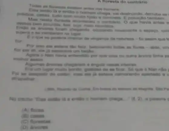 A floresta do contrario
Todas as forestas excistem antes dos homens
estilo lá e entho o homem chega. va destruindo, demuba as
prédios, cases, tudo com multo tyolo e concreto. F poluictio tambem.
Mas nesta floresta aconteceu o contrano. 0 que havia antes e
dessas bern poluldas, few Auga, meio neurdica
Entho as arvores foram chegando, ocupando novamente o espago, con
superg e se instalaram no
E a que se poderia chamar de vinganga da natureza-foi assim que to
flor
Por isso ele estava the felte, bejocando todas as flores-alids . turn
for por ah, eis là sapecava um beijio
Agora o Nan havia entendido por que uma ou outra drvore linha
melhor assim
Algumas divores chegaram a engolir casas inteires
Era um lugar multo bonito, gostoso do so ficar. So que o Nan nào í
Foi se despedir do collibri, mas ele estava namorando apertado a
atrapathar
dn Magine. Sho Pa
No trecho "Elas estlo là e entǎn c homem chega. (t,2) a palavra
(A) flores
(B) casas
(C) florestas
(D)dirvores