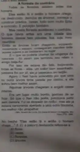 A floresta do contrinto
Todas as forestes exition arten don
homens
entho o homen chega
vai destruindo demuba as devores, comepa
construir prodios casan, tudo com multo tijale)
e concreto. E poluição também
Mas nesta fioresta acondeceu o contradio
que havia antes ere uma okdade dos
homens, dessas bem poluidas, lein suja, meio
nourdidica
Entlio an airvores foram chegando ocupando
novamente o espapo expulsar
aquela sujoira e se instalaram no lugar.
E o que se poderla chamar de vinganga da
natureza - fol assim quo torminou seu relatio o
amigo belia-flor.
Por isso ele estava tǎo felz belocando
todas as flores -aliás, um collibri bern assanhado,
passava flor por all , ele ja sapecava um bellao.
Agora o Nan havia entendido por que uma
ou outra arvore tinha parede por dentro, ele
achou bem melhor assim.
Algumas árvores chegaram a engolir casas
intoiras.
Era um lugar multo bonito gostoso de se
ficar. Só que o Nan nào podia , precisava partir
sem demora. Fol se despedir do collbri mas ele ja
estava namorando apertado a uma outra florzinha.
era melhor nào atrapalhar.
1.MA, Reado do Contra. Em bonca do tonours de Magnitie. Silo
No trecho "Elas estão lá e então - homem
chega __ " (t. 2), a palavra destacada refere-se a
(A) flores
(B) casas.
(C) florestas
(D) arvores