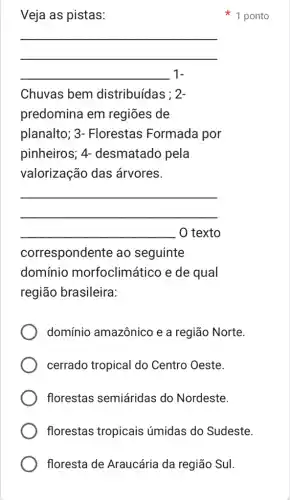 floresta de Araucária da região Sul.
Veja as pistas:
__
__ 1-
Chuvas bem distribuídas ; 2-
predomina em regiōes de
planalto; 3 - Florestas Formada por
pinheiros; 4-desmatado pela
valorização das árvores.
__
__ O texto
correspondente ao seguinte
domínio morfoclimático e de qual
região brasileira:
domínio amazônico e a região Norte.
cerrado tropical do Centro Oeste.
florestas semiáridas do Nordeste.
florestas tropicais úmidas do Sudeste.
1 ponto