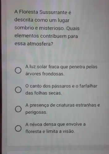 A Floresta Sussurrante é
descrita como um lugar
sombrio e misterioso . Quais
elementos contribuem para
essa atmosfera?
A luz solar fraca que penetra pelas
árvores frondosas.
canto dos pássaros e o farfalhar
das folhas secas.
A presença de criaturas estranhas e
perigosas.
A névoa densa que envolve a
floresta e limita a visão.