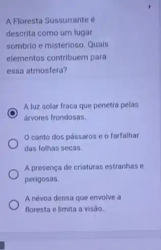 A Floresta Sussurrante
descrita como um lugar
sombrio e misterioso. Quals
elementos contribuem para
essa atmosfera?
A luz solar fraca que penetra pelas
árvores frondosas.
canto dos pássaros e o farfalhar
das folhas secas.
A presença de criaturas estranhas e
perigosas.
A névoa densa que envolve a
floresta e limita a visão.