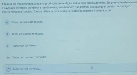 A fluidez do metal fundido ajuda na produção de fundição sólida com menos defeitos. Ele preenche não apenas
a cavidade do molde completa e rapidamente, mas também não permite que qualquer defeito de fundição
ocorra no objeto fundido O teste utilizado para avaliar a fluidez do material é chamado de:
A Teste de hélice de fluidez.
B Teste de espiral de fluidez.
C Teste oval de fluidez.
D Teste de contorno de fluidez.
E Teste de raiz de fluidez. E