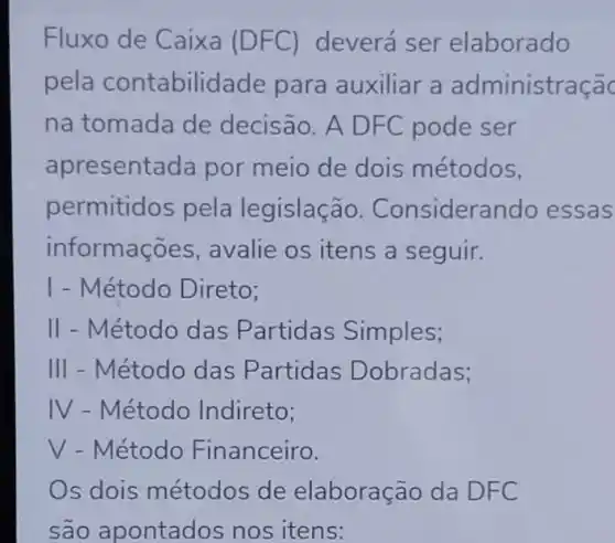 Fluxo de Caixa (DFC) deverá ser elaborado
pela contabilid lade para auxiliar a administraçã
na tomada de decisão. A DFC pode ser
apresentada por meio de dois métodos,
permitidos pela legislação.Considerar do essas
informaç Ses, avalie os itens a seguir.
I - Método Direto;
II - Método das Partidas Simples;
III - Método das Partidas Dobradas;
IV - Método Indireto;
V - Método Financeiro.
Os dois métodos de elaboração da DFC
são apontados nos itens: