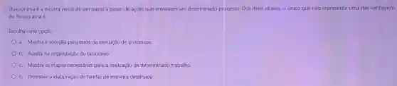 Fluxograma é a mostra visual de um passo a passo de ações que envolvem um determinado processo. Dos itens abaixo, o único que não representa uma das vantagens
do fluxograma é:
Escolha uma opção:
a. Mostra a solução para erros da execução de processos
b. Auxilia na organização do raciocínio.
c. Mostra as etapas necessárias para a realização de determinado trabalho.
d. Promove a elaboração de tarefas de maneira detalhada.