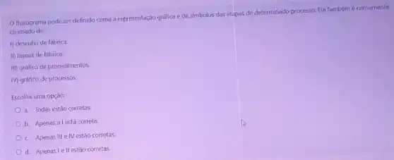 fluxograma pode ser definido como a representação gráfica e de símbolos das etapas de determinado processo. Ele tambémé comumente
chamado de:
I) desenho de fábrica.
II) layout de fábrica.
III) gráfico de procedimentos.
IV) gráfico de processos.
Escolha uma opção:
a. Todas estão corretas.
b. Apenas alestá correta.
c. Apenas III e IV estão corretas.
d. Apenas le II estão corretas.