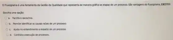 Fluxograma é uma feramenta da Gestão da Qualidade que representa de maneira gráfica as etapas de um processo. São vantagens do fluxograma, EXCETO:
Escolha uma opção:
a. Facilita o raciocinio
b. Permite identificar as causas-rakes de um processo.
c. Ajuda no entendimento a respeito de um processo.
d. Controla a execução de processos.