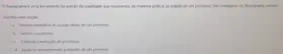 fluxograma é uma ferramenta da gestão da qualidade que representa, de maneira gráfica, as etapas de um processo. São vantagens do fluxograma, exceto:
Escolha uma opção:
a. Permite identificar as causas-raizes de um processo
b. Facilita o raciocínio
c. Controla a execução de processos
d. Ajuda no entendimento a respeito de um processo