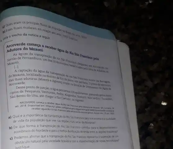 fluxos mudaram em relação ngracao no Brasil nos anos 1970?
D. trecho da noticia a seguir Leia O trecho da noticia a seguir.
compress a receber água do Rio São Francisco pela Adutora do Moxotó
As águas da transposição do rio Sào
Moxotó.
de Pernambuco, um dos 10 municipins besco chegaram em Arcoverde, no
[...] ()
captacão da đaua distrito posição do rio Sao Francisco ocorre na Barragem
da água da
do Moxoto dutoras (Moxotos Agreste) ocorre na Estação de Tratamento de Agua de
Arcoverde.
Desse ponto de junção, a água percorrerá 130 quilômetros passando pelos muni-
cipiosento do Una, até chegar a São Caetano
Alagoinha, Sanharó
ARCOVERDE começa a receber áqua do Rio Sao Franciko pela Adutora do Moxoto. G1, Caruaru, 14
set. 2018. Disponivel em 201809114/arcoverde-comeca
receber agua-do-rio-sao-francisco-pela-adutori do-monotoghtmL. Acesso em: 13 jun. 2022.
a) Qualé a importância da transposição do Rio São Francisco para a economia e a qualidade
de vida da população que vive nas regioes mais secas do Nordeste?
b)forma a transposição do Rio Sáo Francisco contribui para o desenvolvimento
econômico do Nordeste e para a melhor distribuição de renda entre as regióes
afirmar que a transposição do Rio Sáo Francisco representa a superação de um
obstaculo natural pela sociedade brasileira com a implementação de novas tecnologias?
Justifique.