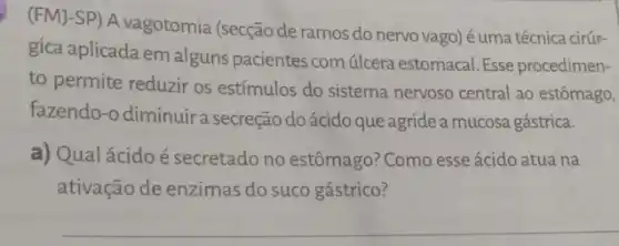 (FMJ-SP) A vagotomia (secção de ramos do nervo vago) éuma técnica cirúr-
gica aplicada em alguns pacientes com úlcera estomacal. Esse procedimen-
to permite reduzir os estímulos do sistema nervoso central ao estômago,
fazendo-o diminuira secreção do ácido que agride a mucosa gástrica.
a) Qualácidoé secretado no estômago? Como esse ácido atua na
ativação de enzimas do suco gástrico?