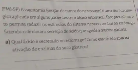 (FMJ-SP) A vagotomia (secção de ramos do nervo vago) éuma técnica cirúr-
gica aplicada em alguns pacientes com úlcera estomacal. Esse procedimen-
to permite reduzir os estímulos do sistema nervoso central ao estômago,
fazendo-o diminuir a secreção do ácido que agride a mucosa gástrica.
a) Qualácidoé secretado no estômago? Como esse ácido atua na
do suco gástrico?
__