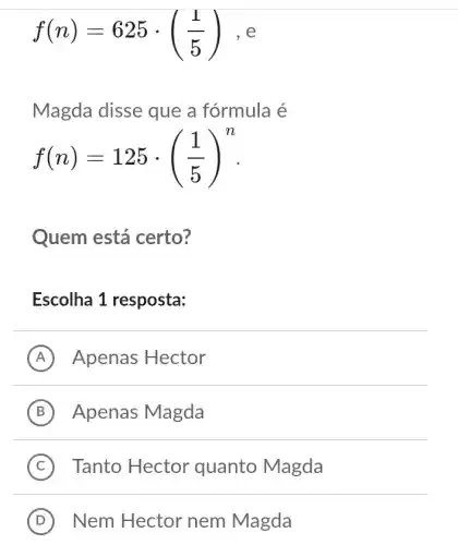 f(n)=625cdot ((1)/(5)) e
Magda disse que a fórmula é
f(n)=125cdot ((1)/(5))^n
Quem está certo?
Escolha 1 resposta:
A Apenas Hector
B Apenas Magda
C Tanto Hector quanto Magda
D ) Nem Hector nem Magda