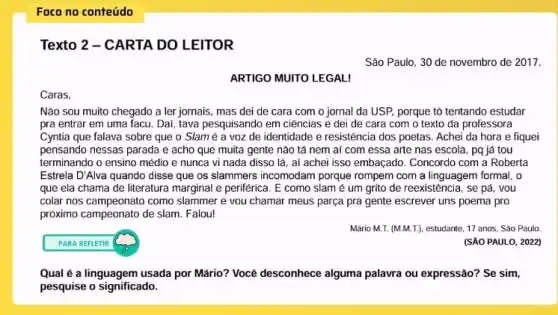 Foco no conteúdo
Texto 2 - CARTA DO LEITOR
São Paulo, 30 de novembro de 2017.
ARTIGO MUITO LEGAL!
Caras.
Não sou muito chegado a ler jornais, mas dei de cara com o jornal da USP porque tô tentando estudar
pra entrar em uma facu. Dai, tava pesquisando em ciências e dei de cara com o texto da professora
Cyntia que falava sobre que o Slam é a voz de identidade e resistência dos poetas Achei da hora e fiquei
pensando nessas parada e acho que muita gente não tá nem ai com essa arte nas escola, pq já tou
terminando o ensino médio e nunca vi nada disso lá, aí achei isso embaçado. Concordo com a Roberta
Estrela D'Alva quando disse que os slammers incomodam porque rompem com a linguagem formal, o
que ela chama de literatura marginal e periférica . E como slam é um grito de reexistência , se pá, you
colar nos campeonato como slammer e vou chamar meus parça pra gente escrever uns poema pro
próximo campeonato de slam Falou!
Mário M.T. (M.M.T), estudante 17 anos, Sào Paulo
PARA REFLETIR
(SẢO PAULO, 2022)
Qual é a linguagem usada por Mário? Você desconhece alguma palavra ou expressão? Se sim,
pesquise o significado.