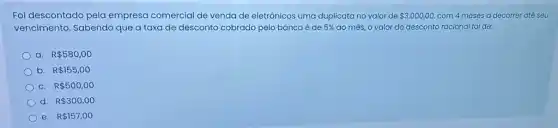 Foi descontado pela empresa comercial de venda de eletrônicos uma duplicata no valor de 3.000,00 com 4 meses a decorrer até seu
vencimento. Sabendo que a taxa de desconto cobrado pelo banco é de 5%  ao mês, o valor do desconto racional foi de:
a. R 580,00
b. R 155,00
C. R 500,00
d. R 300,00
e. R 157,00