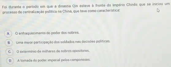 Foi durante o período em que a dinastia Qin esteve à frente do Império Chinês que se iniciou um
processo de centralização politica na China, que teve como característica:
A ) O enfraquecimento do poder dos nobres.
B Uma maior participação dos soldados nas decisões politicas.
C ) O extermínio de milhares de nobres opositores.
D A tomada do poder imperial pelos camponeses. D