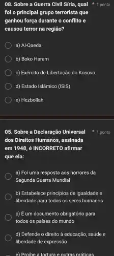 foi o principal grupo terrorista que
ganhou força durante o conflito
causou terror na região?
a)Al-Qaeda
b) Boko Haram
C)Exército de Libertação do Kosovo
d)Estado Islâmico (ISIS)
e)Hezbollah
05 . Sobre a Declaração Universal
dos Direitos Humanos , assinada
em 1948, é INCORRETO afirmar
que ela:
a)Foi uma resposta aos horrores da
Segunda Guerra Mundial
b)Estabelece princípios de igualdade e
liberdade para todos os seres humanos
c) E um documento obrigatório para
todos os países do mundo
d)Defende o direito à educação , saúde e
liberdade de expressão
e)Proíbe a tortura e outras práticas
1 ponto
08 . Sobre a Guerra Civil Síria , qual 1 ponto