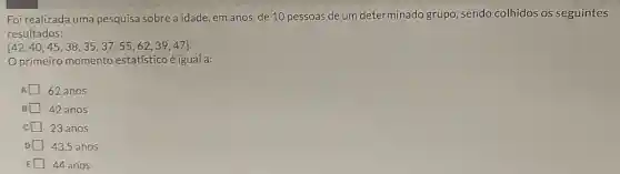 Foi realizada uma pesquisa sobre a idade em anos, de 10 pessoas de um determinado grupo , sendo colhidos os seguintes
resultados:
 42,40,45,38,35,37,55,62,39,47 
Oprimeiro momento estatístico é igual a:
62 anos
42 anos
23 anos
D 43,5 anos
E 44 anos