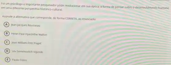 Foi um psicólogo e importante pesquisador pôde revolucionar em sua época, a forma de pensar sobre o desenvolvimento humano
em uma diferente perspectiva histórico-cultural.
Assinale a alternativa que corresponde, de forma CORRETA ao enunciado:
A Jean-Jacques Rousseau
B Henri Paul Hyacinthe Wallon
C Jean William Fritz Piaget
D Lev Semenovitch Vigotski
E Paulo Freire