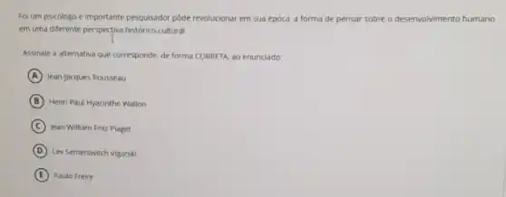 Foi um psicólogo e importante pesquisador pôde revolucionar em sua época.a forma de pensar sobre o desenvolvimento humano
em uma diferente perspectiva histórico-cultural.
Assinale a alternativa que corresponde, de forma CORRETA ao enunciado:
A Jean-Jacques Rousseau
B Henri Paul Hyacinthe Wallon
C Jean William Fritz Piaget
D Lev Semenovitch Vigotski
E Paulo Freire