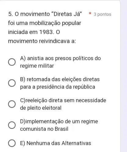 foi uma mobilização popular
iniciada em 1983. 0
movimento reivindicava a:
5. 0 movimento "Diretas Já"pontos
A) anistia aos presos políticos do
regime militar
B) retomada das eleições diretas
para a presidência da república
C)reeleição direta sem necessidade
de pleito eleitoral
D)implementação de um regime
comunista no Brasil
E) Nenhuma das Alternativas