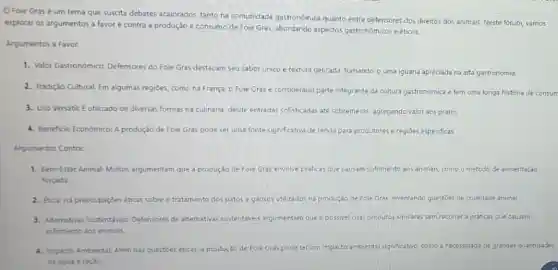 Foie Grasé um tema que suscita debates acalorados, tanto na comunidade gastronomica quanto entre defensores dos direitos dos animais. Neste forum vamos
explorar os argumentos a favor e contra a produção e consumo de Foie Gras, abordando aspectos gastronómicos e éticos.
Argumentos a Favor:
1. Valor Gastronómico: Defensores do Foie Gras destacam seu sabor único e textura delicada, tomando-o uma iguaria apreciada na alta gastronomia.
2. Tradição Cultural Em algumas regióes, como na França o Foie Grasé considerado parte integrante da cultura gastronómica e tem uma longa históna de consum
3. Uso Versátik Eutilizado de diversas formas na culinária, desde entradas sofisticadas até sobremesas,agregando valor aos pratos.
4. Beneficio Economico: A produção de Foie Gras pode ser uma fonte significativa de renda para produtores e regioes especificas.
Argumentos Contra:
1. Bem-Estar Animal Muitos argumentam que a produção de Fole Gras envolve pre práticas que causam sofrmento aos animais como o método de alimentaçǎo
forçada
2. Etick: Hà preocupaçdes éticas sobre o tratamento dos patos e gansos utilizados na produção de Fole Gras, levantando questōes de crueldade animal.
3. Alternativas Sustentáveis Defensores de alternativas sustentáveis argumentam que e possivel criar produtos similares sem recorrer a práticas que causem
sofrimento aos animais.
4. impacto Ambiental-Alem das questoes éticas, a pr produção cão de Fole Gras pode ter um impacto ambiental significativo, como a necessidade de grandes quantidades
de agua eração