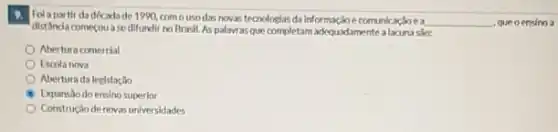 Fol a partir da década de 1990, com ousodas novas tecnologias da informaçãoe comunica
__ queoensino a
dist Anda comecouase difundir no Brasil.As palavras que completam adequadamente alacuna sfo:
Abertura comercial
Escola nova
Abertura da legislação
Expansaodoensino superior
Construção de novas universidades