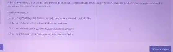 A folha de verificação é uma das 7 ferramentas da qualidade. Considerada primária por permitir seu uso associado com outras ferramentas que a
complementam, sua principal utilidade é:
Escolha uma opção:
a. A identificação das causas-raizes do problema, através do método 6M.
b. A coleta de dados de lucratividade da produção.
c. A coleta de dados para verificação de itens defeituosos.
d. A prioridade dos problemas que devem ser resolvidos.