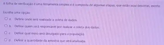 A folha de verificação é uma ferramenta simples e é composta de algumas etapas, que estão aqui descritas, exceto:
Escolha uma opção:
a. Definir onde será realizada a coleta de dados.
b. Definir quem será responsável por realizar a coleta dos dados.
c. Definir qual meio será divulgado para a população.
d. Definir a quantidade da amostra que será analisada.