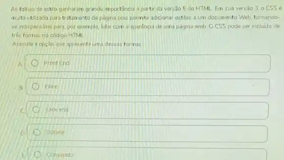 As folhas de estilo ganharam grande importância a partir da vers3o 5 do HTML Em sua versão 3, 0 CSS é
multo utilzado para tratamento de página pois permite adicionar estilos a um documento Web, tornando-
se indispensável para por exemplo, lidar com a aparéncia de uma página web. O CSS pode ser incluido de
três formas no código HTML
Assinale a opção que apresenta uma dessas formas
A
Front End
Inline
back end
Outside
Conjugado