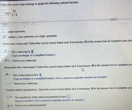 Follow the seven step strategy to graph the following rational function.
f(x)=(5x)/(x-4)
origin symmetry
neither y-axis symmetry nor origin symmetry
What is the y-intercept?Select the correct choice below and, if necessary fill in the answer box to complete your choi
A.The y-intercept is 0
(Type an integer or a simplified fraction.)
B. There is no y-intercept.
What is/are the x-intercept(s)?Select the correct choice below and, if necessary fill in the answer box to complete you
A. The x-intercept(())is/are 0.
(Type an integer or a simplified fraction. Use a comma to separate answers as needed.)
B. There is no x-intercept
Find the vertical asymptote(s)Select the correct choice below and, if necessary,fill in the answer box to complete you
A. The equation(s) of the vertical asymptote(s) is/are square 
(Type an equation. Use a comma to separate answers as needed.)
C B. There is no vertical asymptote.