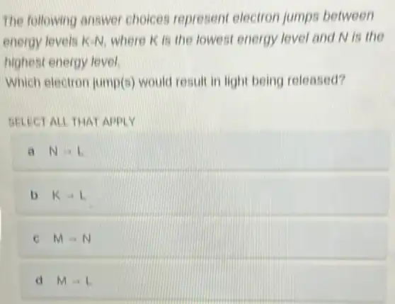 The following answer choices represent electron jumps between
energy levels K-N.where is is the lowest energy level and N is the
highest energy level
Which electron jump(s)would result in light being released?
SELECT ALL THAT APPLY
a Narrow L
b Karrow L
MLongrightarrow N
d MLongrightarrow L