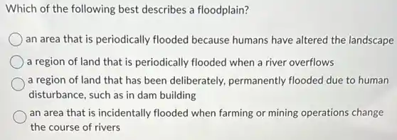 Which of the following best describes a floodplain?
an area that is periodically flooded because humans have altered the landscape
a region of land that is periodically flooded when a river overflows
a region of land that has been deliberately , permanently flooded due to human
disturbance, such as in dam building
an area that is incidentally flooded when farming or mining operations change
the course of rivers