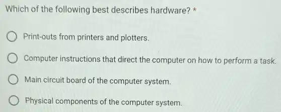 Which of the following best describes hardware?
Print-outs from printers and plotters.
Computer instructions that direct the computer on how to perform a task.
Main circuit board of the computer system.
Physical components of the computer system.