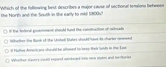 Which of the following best describes a major cause of sectional tensions between
the North and the South in the early to mid 1800 s?
If the federal government should fund the construction of railroads
Whether the Bank of the United States should have its charter renewed
If Native Americans should be allowed to keep their lands in the East
Whether slavery could expand westward into new states and territories