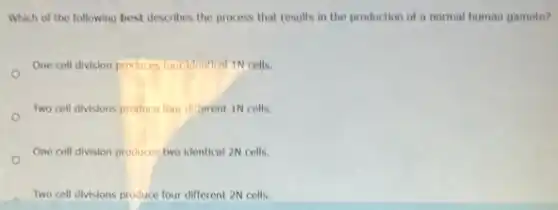 Which of the following best describes the process.that results in the production of a normal human gamete?
One cell division produces Your Idontical 1N cells.
Two cell divisions produce four dillerent 1N cells.
One cell division produces two identical 2N cells.
Two cell divisions produce four different 2N cells.