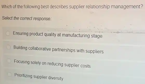 Which of the following best describes supplier relationship management?
Select the correct response:
Ensuring product quality at manufacturing stage
Building collaborative partnerships with suppliers
Focusing solely on reducing supplier costs
Prioritizing supplier diversity