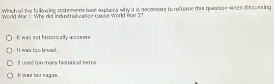 Which of the following best explains why it is necessary to reframe this question when discussing
World War 1: Why did industrialization cause World War 2?
It was not historically accurate.
It was too broad.
It used too many historical terms.
It was too vague.