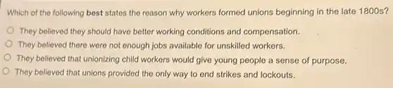 Which of the following best states the reason why workers formed unions beginning in the late 1800 s?
They believed they should have better working conditions and compensation.
They believed there were not enough jobs available for unskilled workers.
They believed that unionizing child workers would give young people a sense of purpose.
They believed that unions provided the only way to end strikes and lockouts.